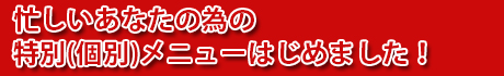 忙しいあなたの為の特別(個別)メニューはじめました！